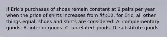 If Eric's purchases of shoes remain constant at 9 pairs per year when the price of shirts increases from 8 to12, for Eric, all other things equal, shoes and shirts are considered: A. complementary goods. B. inferior goods. C. unrelated goods. D. substitute goods.