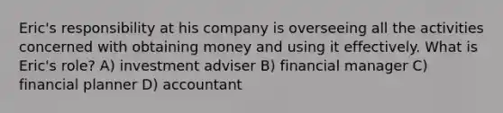 Eric's responsibility at his company is overseeing all the activities concerned with obtaining money and using it effectively. What is Eric's role? A) investment adviser B) financial manager C) financial planner D) accountant