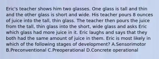 Eric's teacher shows him two glasses. One glass is tall and thin and the other glass is short and wide. His teacher pours 8 ounces of juice into the tall, thin glass. The teacher then pours the juice from the tall, thin glass into the short, wide glass and asks Eric which glass had more juice in it. Eric laughs and says that they both had the same amount of juice in them. Eric is most likely in which of the following stages of development? A.Sensorimotor B.Preconventional C.Preoperational D.Concrete operational