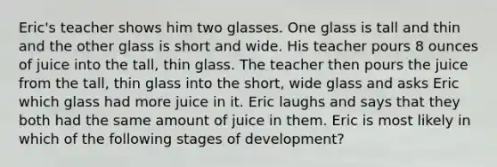 Eric's teacher shows him two glasses. One glass is tall and thin and the other glass is short and wide. His teacher pours 8 ounces of juice into the tall, thin glass. The teacher then pours the juice from the tall, thin glass into the short, wide glass and asks Eric which glass had more juice in it. Eric laughs and says that they both had the same amount of juice in them. Eric is most likely in which of the following stages of development?