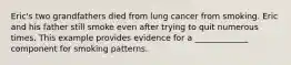 Eric's two grandfathers died from lung cancer from smoking. Eric and his father still smoke even after trying to quit numerous times. This example provides evidence for a _____________ component for smoking patterns.