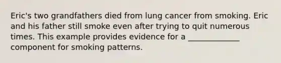 Eric's two grandfathers died from lung cancer from smoking. Eric and his father still smoke even after trying to quit numerous times. This example provides evidence for a _____________ component for smoking patterns.