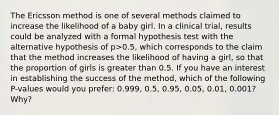 The Ericsson method is one of several methods claimed to increase the likelihood of a baby girl. In a clinical​ trial, results could be analyzed with a formal hypothesis test with the alternative hypothesis of p>0.5, which corresponds to the claim that the method increases the likelihood of having a​ girl, so that the proportion of girls is greater than 0.5. If you have an interest in establishing the success of the​ method, which of the following​ P-values would you​ prefer: 0.999,​ 0.5, 0.95,​ 0.05, 0.01,​ 0.001? Why?