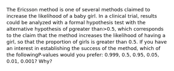 The Ericsson method is one of several methods claimed to increase the likelihood of a baby girl. In a clinical​ trial, results could be analyzed with a formal hypothesis test with the alternative hypothesis of pgreater than>​0.5, which corresponds to the claim that the method increases the likelihood of having a​ girl, so that the proportion of girls is greater than 0.5. If you have an interest in establishing the success of the​ method, which of the following​P-values would you​ prefer: 0.999,​ 0.5, 0.95,​ 0.05, 0.01,​ 0.001? Why?