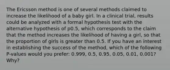 The Ericsson method is one of several methods claimed to increase the likelihood of a baby girl. In a clinical​ trial, results could be analyzed with a formal hypothesis test with the alternative hypothesis of p​0.5, which corresponds to the claim that the method increases the likelihood of having a​ girl, so that the proportion of girls is <a href='https://www.questionai.com/knowledge/ktgHnBD4o3-greater-than' class='anchor-knowledge'>greater than</a> 0.5. If you have an interest in establishing the success of the​ method, which of the following​ P-values would you​ prefer: 0.999,​ 0.5, 0.95,​ 0.05, 0.01,​ 0.001? Why?