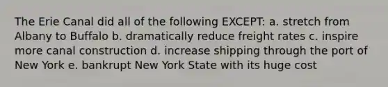 The Erie Canal did all of the following EXCEPT: a. stretch from Albany to Buffalo b. dramatically reduce freight rates c. inspire more canal construction d. increase shipping through the port of New York e. bankrupt New York State with its huge cost