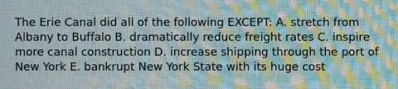 The Erie Canal did all of the following EXCEPT: A. stretch from Albany to Buffalo B. dramatically reduce freight rates C. inspire more canal construction D. increase shipping through the port of New York E. bankrupt New York State with its huge cost