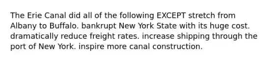 The Erie Canal did all of the following EXCEPT stretch from Albany to Buffalo. bankrupt New York State with its huge cost. dramatically reduce freight rates. increase shipping through the port of New York. inspire more canal construction.