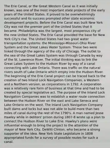 The Erie Canal, or the Great Western Canal as it was initially known, was one of the most important state projects of the early years of the United States. It proved to be overwhelmingly successful and its success prompted other state economic development projects. Before the Erie Canal was built New York City was not the premier port of the United States that it became. Philadelphia was the largest, most prosperous city of the new United States. The Erie Canal provided the base for New York City's rise. The United States had two great water transportation systems: the Mississippi-Missouri-Ohio River System and the Great Lakes Water System. These two were linked through the agency of the city of Chicago. The outlet to the sea of the Great Lakes System was through Canada by way of the St. Lawrence River. The initial thinking was to link the Great Lakes System to the Hudson River by way of a canal connecting with Lake Ontario. There was traffic on the natural rivers south of Lake Ontario which empty into the Hudson River. The beginning of the Erie Canal project can be traced back to the creation of two Inland Lock Navigation Companies, a Western and a Northern version, as corporations in 1792. A corporation was a relatively rare form of business at that time and had to be created by special legislative act. The purpose of the Inland Lock Navigation Companies was to establish a water route connection between the Hudson River on the east and Lake Seneca and Lake Ontario on the west. The Inland Lock Navigation Company built dams and locks but was not able to build more than two miles of canal during the rest of the 1790's. A man named Jesse Hawley while in debtors' prison during 1807-8 wrote up a plan to connect the Hudson River to Lake Erie. Hawley's plans were influential enough to bring the project to the attention of the mayor of New York City, DeWitt Clinton, who became a strong supporter of the idea. New York State Legislature in 1808 appropriated funds for a survey of possible routes for such a canal.