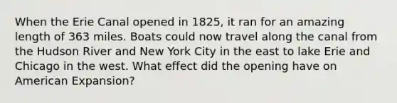 When the Erie Canal opened in 1825, it ran for an amazing length of 363 miles. Boats could now travel along the canal from the Hudson River and New York City in the east to lake Erie and Chicago in the west. What effect did the opening have on American Expansion?