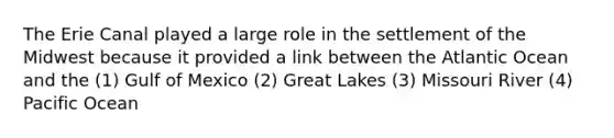The Erie Canal played a large role in the settlement of the Midwest because it provided a link between the Atlantic Ocean and the (1) Gulf of Mexico (2) Great Lakes (3) Missouri River (4) Pacific Ocean