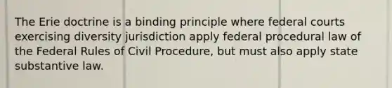 The Erie doctrine is a binding principle where federal courts exercising diversity jurisdiction apply federal procedural law of the Federal Rules of Civil Procedure, but must also apply state substantive law.