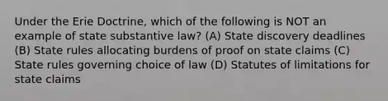 Under the Erie Doctrine, which of the following is NOT an example of state substantive law? (A) State discovery deadlines (B) State rules allocating burdens of proof on state claims (C) State rules governing choice of law (D) Statutes of limitations for state claims