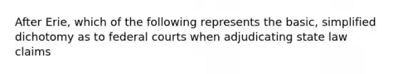 After Erie, which of the following represents the basic, simplified dichotomy as to federal courts when adjudicating state law claims