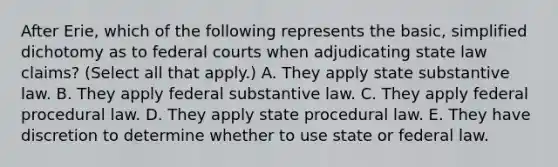 After Erie, which of the following represents the basic, simplified dichotomy as to federal courts when adjudicating state law claims? (Select all that apply.) A. They apply state substantive law. B. They apply federal substantive law. C. They apply federal procedural law. D. They apply state procedural law. E. They have discretion to determine whether to use state or federal law.