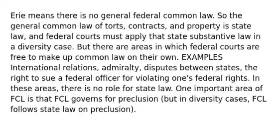 Erie means there is no general federal common law. So the general common law of torts, contracts, and property is state law, and federal courts must apply that state substantive law in a diversity case. But there are areas in which federal courts are free to make up common law on their own. EXAMPLES International relations, admiralty, disputes between states, the right to sue a federal officer for violating one's federal rights. In these areas, there is no role for state law. One important area of FCL is that FCL governs for preclusion (but in diversity cases, FCL follows state law on preclusion).