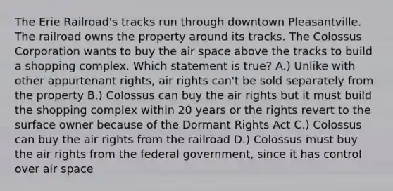 The Erie Railroad's tracks run through downtown Pleasantville. The railroad owns the property around its tracks. The Colossus Corporation wants to buy the air space above the tracks to build a shopping complex. Which statement is true? A.) Unlike with other appurtenant rights, air rights can't be sold separately from the property B.) Colossus can buy the air rights but it must build the shopping complex within 20 years or the rights revert to the surface owner because of the Dormant Rights Act C.) Colossus can buy the air rights from the railroad D.) Colossus must buy the air rights from the federal government, since it has control over air space