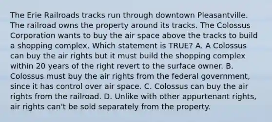 The Erie Railroads tracks run through downtown Pleasantville. The railroad owns the property around its tracks. The Colossus Corporation wants to buy the air space above the tracks to build a shopping complex. Which statement is TRUE? A. A Colossus can buy the air rights but it must build the shopping complex within 20 years of the right revert to the surface owner. B. Colossus must buy the air rights from the federal government, since it has control over air space. C. Colossus can buy the air rights from the railroad. D. Unlike with other appurtenant rights, air rights can't be sold separately from the property.