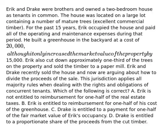 Erik and Drake were brothers and owned a two-bedroom house as tenants in common. The house was located on a large lot containing a number of mature trees (excellent commercial timber). For the past 15 years, Erik occupied the house and paid all of the operating and maintenance expenses during that period. He built a greenhouse in the backyard at a cost of 20,000, although it only increased the market value of the property by15,000. Erik also cut down approximately one-third of the trees on the property and sold the timber to a paper mill. Erik and Drake recently sold the house and now are arguing about how to divide the proceeds of the sale. This jurisdiction applies all majority rules when dealing with the rights and obligations of concurrent tenants. Which of the following is correct? A. Erik is not entitled to reimbursement for one-half of the real estate taxes. B. Erik is entitled to reimbursement for one-half of his cost of the greenhouse. C. Drake is entitled to a payment for one-half of the fair market value of Erik's occupancy. D. Drake is entitled to a proportionate share of the proceeds from the cut timber.