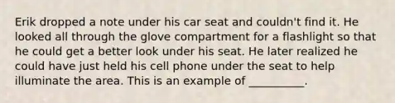 Erik dropped a note under his car seat and couldn't find it. He looked all through the glove compartment for a flashlight so that he could get a better look under his seat. He later realized he could have just held his cell phone under the seat to help illuminate the area. This is an example of __________.