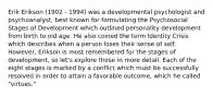 Erik Erikson (1902 - 1994) was a developmental psychologist and psychoanalyst, best known for formulating the Psychosocial Stages of Development which outlined personality development from birth to old age. He also coined the term Identity Crisis which describes when a person loses their sense of self. However, Erikson is most remembered for the stages of development, so let's explore those in more detail. Each of the eight stages is marked by a conflict which must be successfully resolved in order to attain a favorable outcome, which he called "virtues."