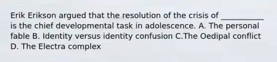 Erik Erikson argued that the resolution of the crisis of ___________ is the chief developmental task in adolescence. A. The personal fable B. Identity versus identity confusion C.The Oedipal conflict D. The Electra complex