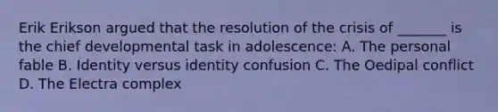 Erik Erikson argued that the resolution of the crisis of _______ is the chief developmental task in adolescence: A. The personal fable B. Identity versus identity confusion C. The Oedipal conflict D. The Electra complex