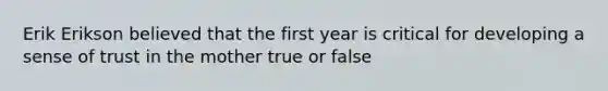 Erik Erikson believed that the first year is critical for developing a sense of trust in the mother true or false