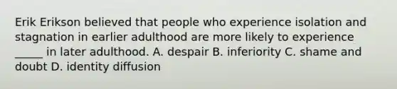 Erik Erikson believed that people who experience isolation and stagnation in earlier adulthood are more likely to experience _____ in later adulthood. A. despair B. inferiority C. shame and doubt D. identity diffusion