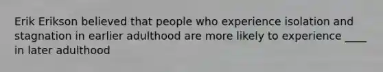 Erik Erikson believed that people who experience isolation and stagnation in earlier adulthood are more likely to experience ____ in later adulthood