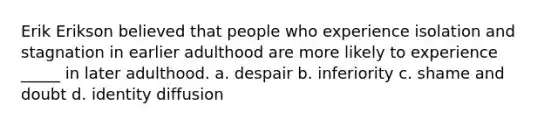 Erik Erikson believed that people who experience isolation and stagnation in earlier adulthood are more likely to experience _____ in later adulthood. a. despair b. inferiority c. shame and doubt d. identity diffusion