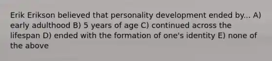 Erik Erikson believed that personality development ended by... A) early adulthood B) 5 years of age C) continued across the lifespan D) ended with the formation of one's identity E) none of the above