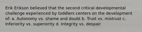 Erik Erikson believed that the second critical developmental challenge experienced by toddlers centers on the development of: a. Autonomy vs. shame and doubt b. Trust vs. mistrust c. Inferiority vs. superiority d. Integrity vs. despair