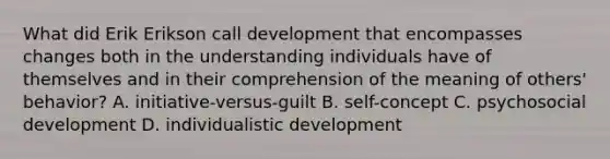 What did Erik Erikson call development that encompasses changes both in the understanding individuals have of themselves and in their comprehension of the meaning of others' behavior? A. initiative-versus-guilt B. self-concept C. psychosocial development D. individualistic development