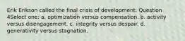 Erik Erikson called the final crisis of development: Question 4Select one: a. optimization versus compensation. b. activity versus disengagement. c. integrity versus despair. d. generativity versus stagnation.