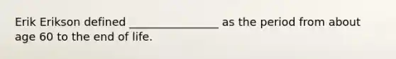 Erik Erikson defined ________________ as the period from about age 60 to the end of life.