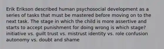 Erik Erikson described human psychosocial development as a series of tasks that must be mastered before moving on to the next task. The stage in which the child is more assertive and starts to accept punishment for doing wrong is which stage? initiative vs. guilt trust vs. mistrust identity vs. role confusion autonomy vs. doubt and shame