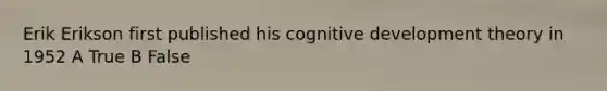 Erik Erikson first published his cognitive development theory in 1952 A True B False