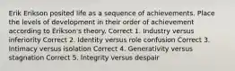 Erik Erikson posited life as a sequence of achievements. Place the levels of development in their order of achievement according to Erikson's theory. Correct 1. Industry versus inferiority Correct 2. Identity versus role confusion Correct 3. Intimacy versus isolation Correct 4. Generativity versus stagnation Correct 5. Integrity versus despair