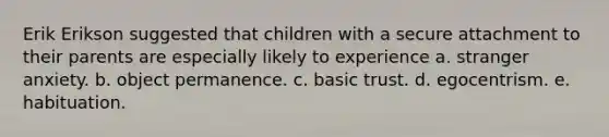 Erik Erikson suggested that children with a secure attachment to their parents are especially likely to experience a. stranger anxiety. b. object permanence. c. basic trust. d. egocentrism. e. habituation.