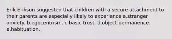 Erik Erikson suggested that children with a secure attachment to their parents are especially likely to experience a.stranger anxiety. b.egocentrism. c.basic trust. d.object permanence. e.habituation.