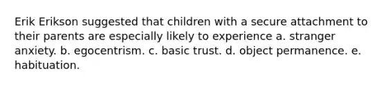 Erik Erikson suggested that children with a secure attachment to their parents are especially likely to experience a. stranger anxiety. b. egocentrism. c. basic trust. d. object permanence. e. habituation.