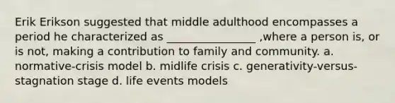 Erik Erikson suggested that middle adulthood encompasses a period he characterized as ________________ ,where a person is, or is not, making a contribution to family and community. a. normative-crisis model b. midlife crisis c. generativity-versus- stagnation stage d. life events models