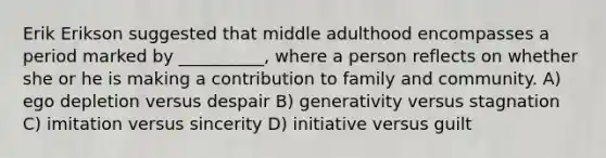 Erik Erikson suggested that middle adulthood encompasses a period marked by __________, where a person reflects on whether she or he is making a contribution to family and community. A) ego depletion versus despair B) generativity versus stagnation C) imitation versus sincerity D) initiative versus guilt