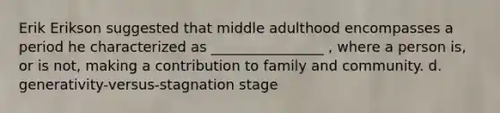 Erik Erikson suggested that middle adulthood encompasses a period he characterized as ________________ , where a person is, or is not, making a contribution to family and community. d. generativity-versus-stagnation stage