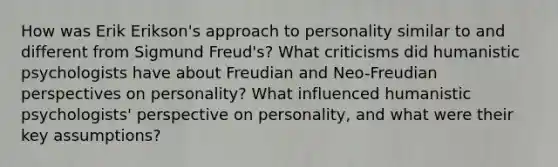 How was Erik Erikson's approach to personality similar to and different from Sigmund Freud's? What criticisms did humanistic psychologists have about Freudian and Neo-Freudian perspectives on personality? What influenced humanistic psychologists' perspective on personality, and what were their key assumptions?