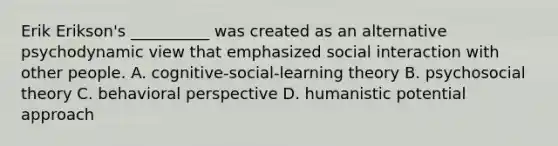 Erik Erikson's __________ was created as an alternative psychodynamic view that emphasized social interaction with other people. A. cognitive-social-learning theory B. psychosocial theory C. <a href='https://www.questionai.com/knowledge/kPbXlJ9lyA-behavioral-perspective' class='anchor-knowledge'>behavioral perspective</a> D. humanistic potential approach