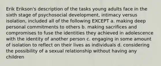 Erik Erikson's description of the tasks young adults face in the sixth stage of psychosocial development, intimacy versus isolation, included all of the following EXCEPT a. making deep personal commitments to others b. making sacrifices and compromises to fuse the identities they achieved in adolescence with the identity of another person c. engaging in some amount of isolation to reflect on their lives as individuals d. considering the possibility of a sexual relationship without having any children