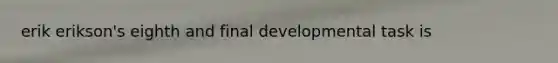 erik erikson's eighth and final developmental task is