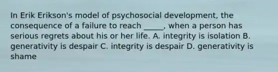 In Erik Erikson's model of psychosocial development, the consequence of a failure to reach _____, when a person has serious regrets about his or her life. A. integrity is isolation B. generativity is despair C. integrity is despair D. generativity is shame